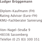 Ludger Brüggemann

Diplom-Kaufmann (FH)
Rating Advisor (Euro-FH)
KMU-Fachberater Sanierung

Von-Nagel-Straße 9 
48336 Sassenberg
Telefon (0 25 83) 300 351